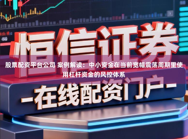 股票配资平台公司 案例解读：中小资金在当前宽幅震荡周期里使用杠杆资金的风控体系