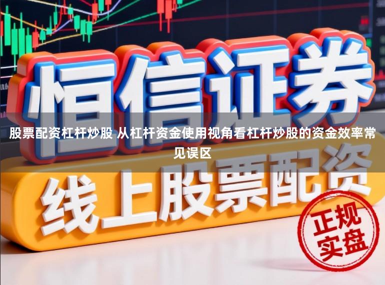 股票配资杠杆炒股 从杠杆资金使用视角看杠杆炒股的资金效率常见误区