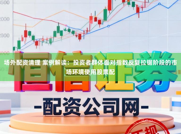 场外配资清理 案例解读:投资者群体面对指数反复拉锯阶段的市场环境使用股票配