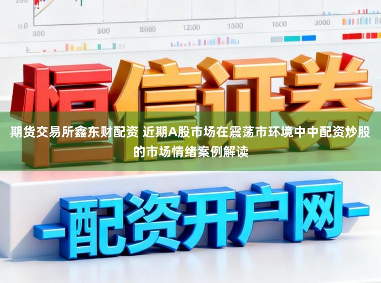 期货交易所鑫东财配资 近期A股市场在震荡市环境中中配资炒股的市场情绪案例解读
