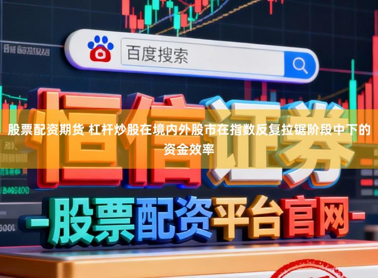 股票配资期货 杠杆炒股在境内外股市在指数反复拉锯阶段中下的资金效率