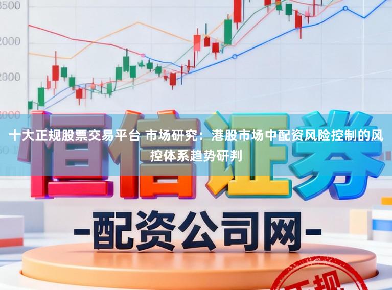 十大正规股票交易平台 市场研究:港股市场中配资风险控制的风控体系趋势研判