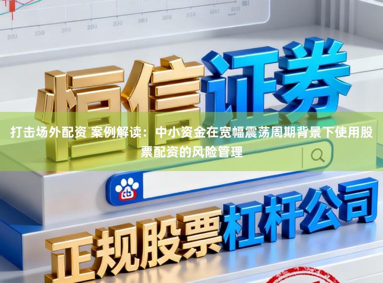 打击场外配资 案例解读：中小资金在宽幅震荡周期背景下使用股票配资的风险管理