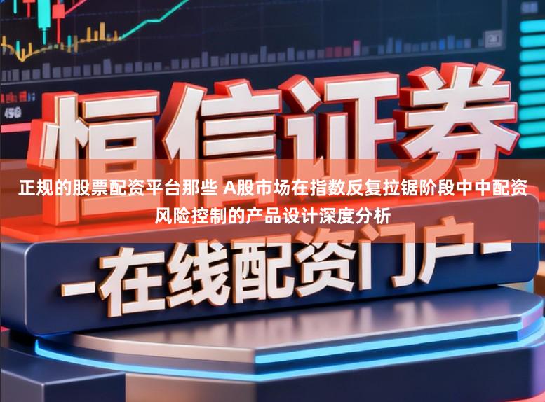 正规的股票配资平台那些 A股市场在指数反复拉锯阶段中中配资风险控制的产品设计深度分析