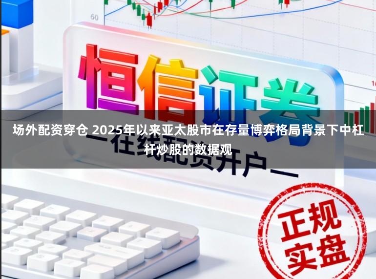场外配资穿仓 2025年以来亚太股市在存量博弈格局背景下中杠杆炒股的数据观