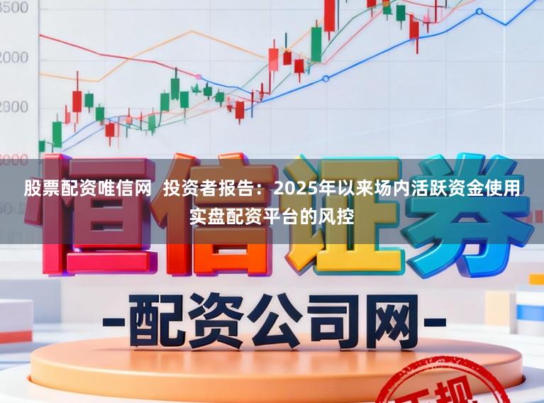 股票配资唯信网  投资者报告：2025年以来场内活跃资金使用实盘配资平台的风控