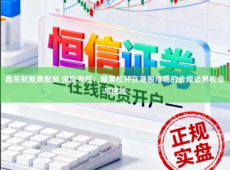 鑫东财股票配资 深度专栏：股票杠杆在港股市场的合规边界机会与挑战